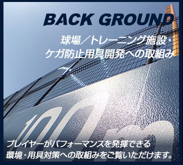 BACK GROUND 球場／トレーニング施設・ケガ防止用具開発への取組み