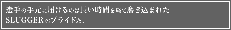 プレイヤーの手元に届けるのは長い時間を経て磨き込まれたSLUGGERのプライドです。