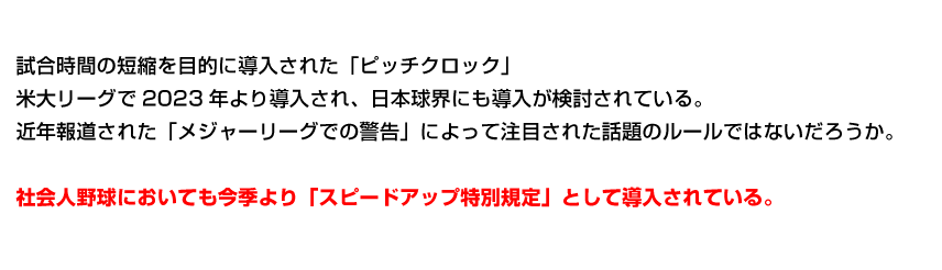 試合時間の短縮を目的に導入された「ピッチクロック」米大リーグで2023年より導入され、日本球界にも導入が検討されている。近年報道された「メジャーリーグでの警告」によって注目された話題のルールではないだろうか。社会人野球においても今季より「スピードアップ特別規定」として導入されている。