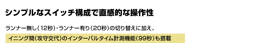 シンプルなスイッチ構成で直感的な操作性 シンプルなスイッチ構成で直感的な操作性 ランナー無し（12秒）・ランナー有り（20秒）の切り替えに加え、イニング間（攻守交代）のインターバルタイム計測機能（99秒）も搭載