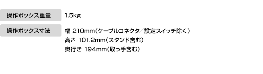 操作ボックス重量 1.5kg 操作ボックス寸法 幅 210mm（ケーブルコネクタ／設定スイッチ除く）高さ 101.2mm（スタンド含む）奥行き 194mm（取っ手含む）