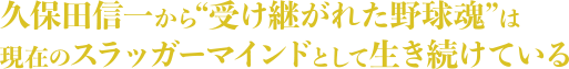 久保田信一から“受け継がれた野球魂”は現在のスラッガーマインドとして生き続けている